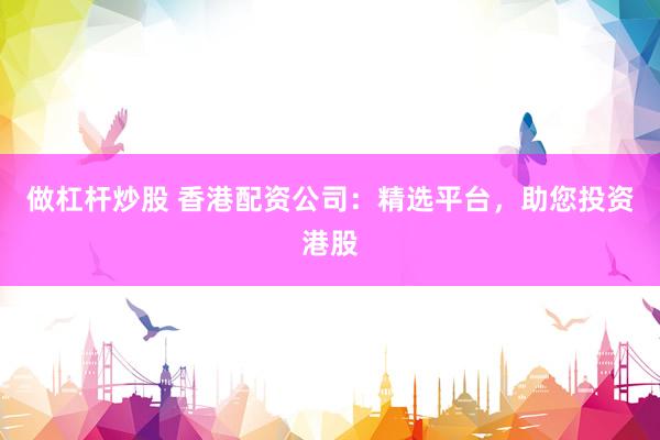做杠杆炒股 香港配资公司：精选平台，助您投资港股