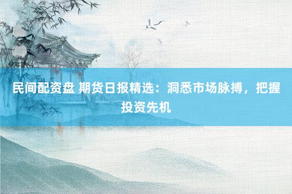 民间配资盘 期货日报精选：洞悉市场脉搏，把握投资先机