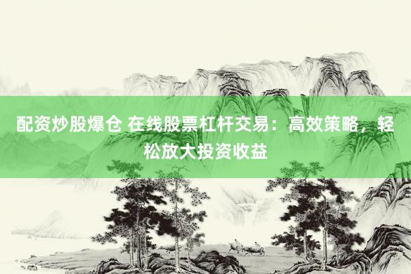 配资炒股爆仓 在线股票杠杆交易：高效策略，轻松放大投资收益