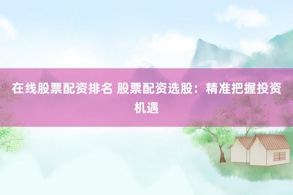在线股票配资排名 股票配资选股：精准把握投资机遇