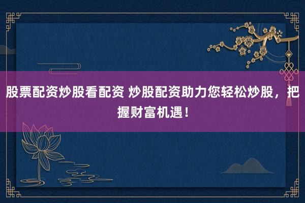 股票配资炒股看配资 炒股配资助力您轻松炒股，把握财富机遇！