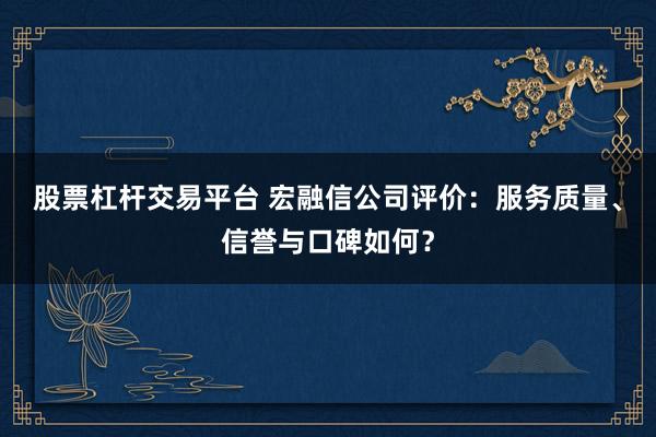 股票杠杆交易平台 宏融信公司评价：服务质量、信誉与口碑如何？