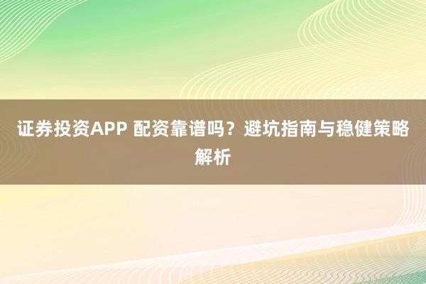 证券投资APP 配资靠谱吗？避坑指南与稳健策略解析
