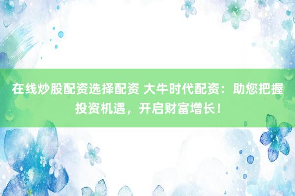 在线炒股配资选择配资 大牛时代配资：助您把握投资机遇，开启财富增长！