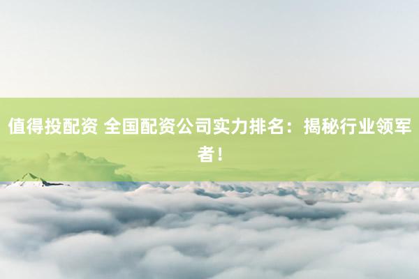 值得投配资 全国配资公司实力排名：揭秘行业领军者！
