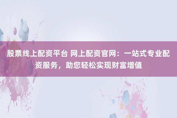 股票线上配资平台 网上配资官网：一站式专业配资服务，助您轻松实现财富增值