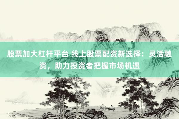股票加大杠杆平台 线上股票配资新选择：灵活融资，助力投资者把握市场机遇
