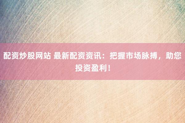 配资炒股网站 最新配资资讯：把握市场脉搏，助您投资盈利！