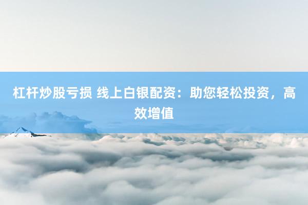 杠杆炒股亏损 线上白银配资：助您轻松投资，高效增值