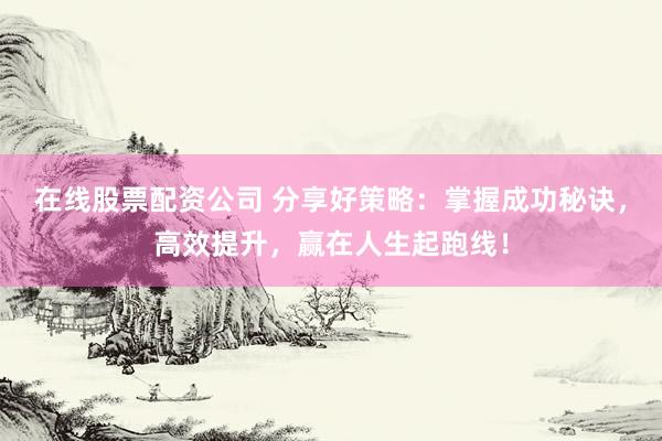 在线股票配资公司 分享好策略：掌握成功秘诀，高效提升，赢在人生起跑线！