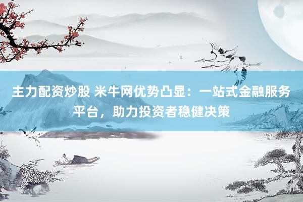主力配资炒股 米牛网优势凸显：一站式金融服务平台，助力投资者稳健决策
