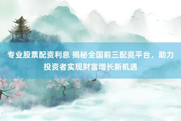 专业股票配资利息 揭秘全国前三配资平台，助力投资者实现财富增长新机遇