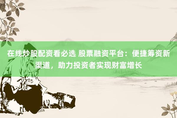 在线炒股配资看必选 股票融资平台：便捷筹资新渠道，助力投资者实现财富增长