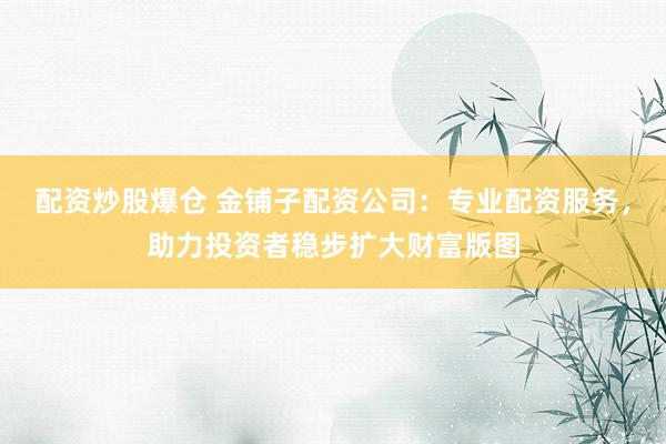 配资炒股爆仓 金铺子配资公司：专业配资服务，助力投资者稳步扩大财富版图