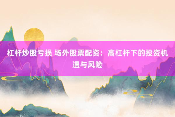 杠杆炒股亏损 场外股票配资：高杠杆下的投资机遇与风险