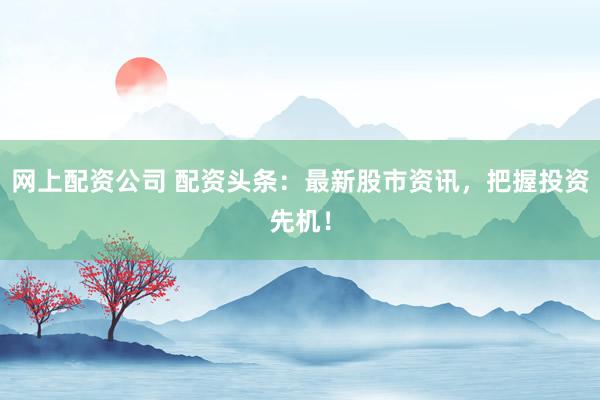 网上配资公司 配资头条：最新股市资讯，把握投资先机！