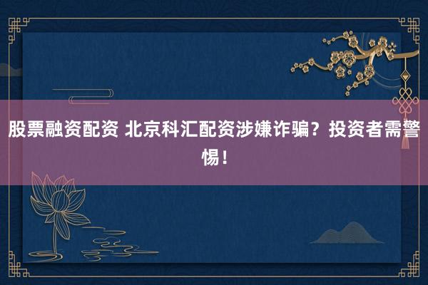 股票融资配资 北京科汇配资涉嫌诈骗？投资者需警惕！