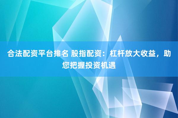 合法配资平台排名 股指配资：杠杆放大收益，助您把握投资机遇