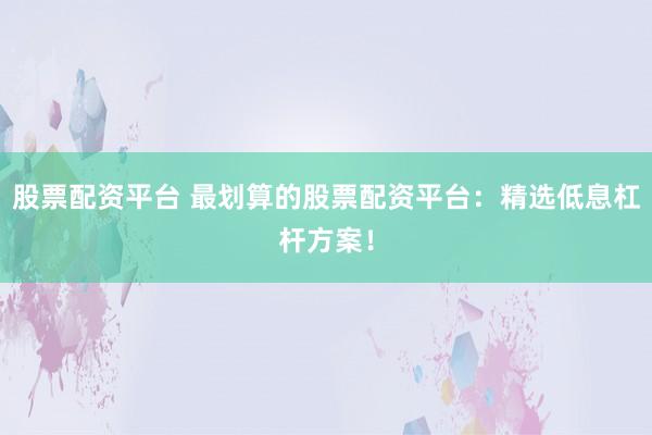 股票配资平台 最划算的股票配资平台：精选低息杠杆方案！