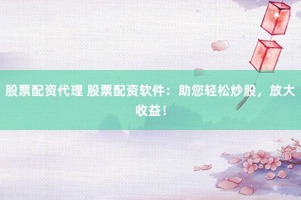股票配资代理 股票配资软件：助您轻松炒股，放大收益！
