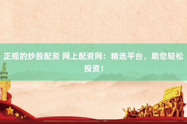 正规的炒股配资 网上配资网：精选平台，助您轻松投资！