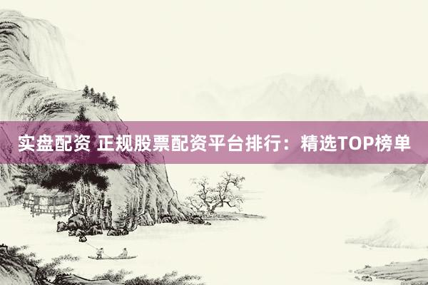 实盘配资 正规股票配资平台排行：精选TOP榜单